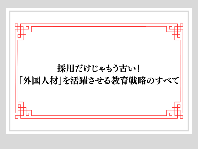 採用だけじゃもう古い！「外国人材」を活躍させる教育戦略のすべて