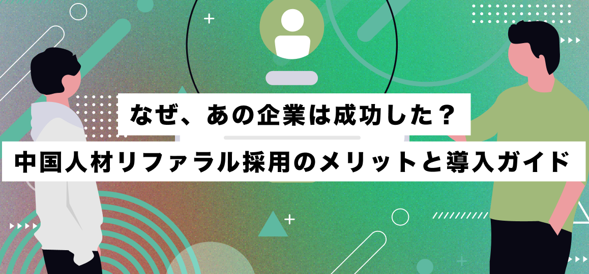 なぜ、あの企業は成功した？中国人材リファラル採用のメリットと導入ガイド