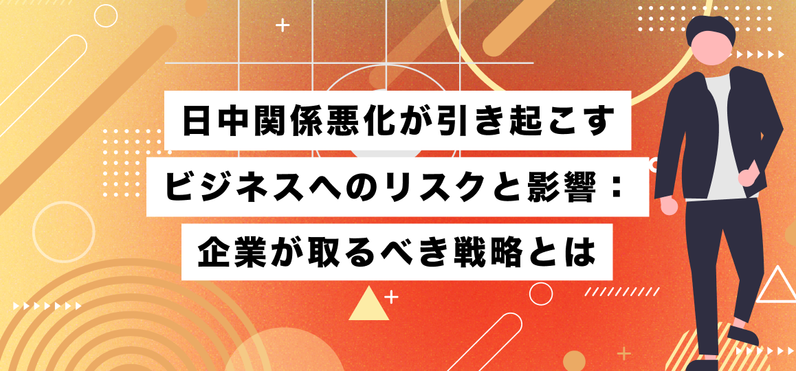 日中関係悪化が引き起こすビジネスへのリスクと影響：企業が取るべき戦略とは