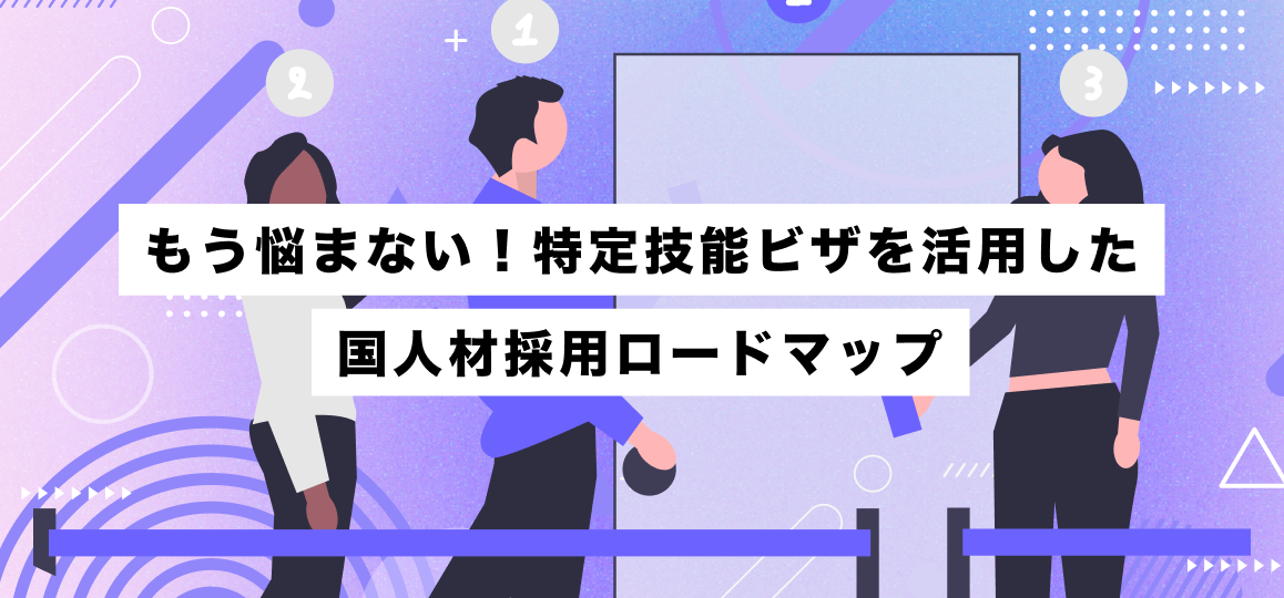 もう悩まない！特定技能ビザを活用した外国人材採用ロードマップ
